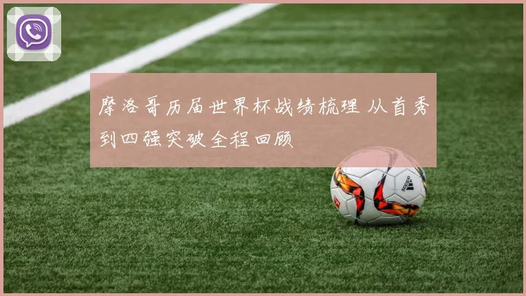 摩洛哥历届世界杯战绩梳理 从首秀到四强突破全程回顾