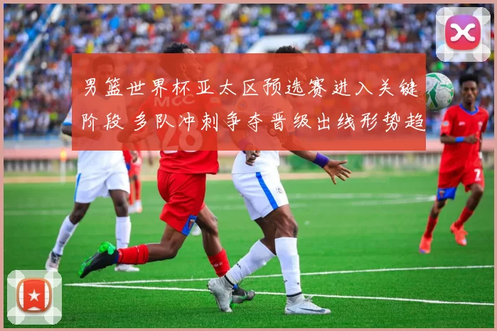 男篮世界杯亚太区预选赛进入关键阶段 多队冲刺争夺晋级出线形势趋紧