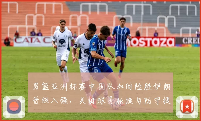 男篮亚洲杯赛中国队加时险胜伊朗晋级八强，关键球员轮换与防守提升