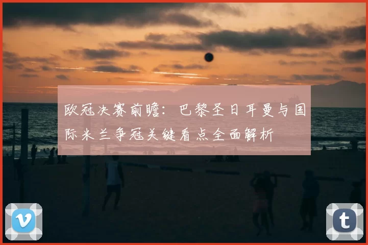 欧冠决赛前瞻：巴黎圣日耳曼与国际米兰争冠关键看点全面解析