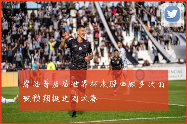 摩洛哥历届世界杯表现回顾多次打破预期挺进淘汰赛