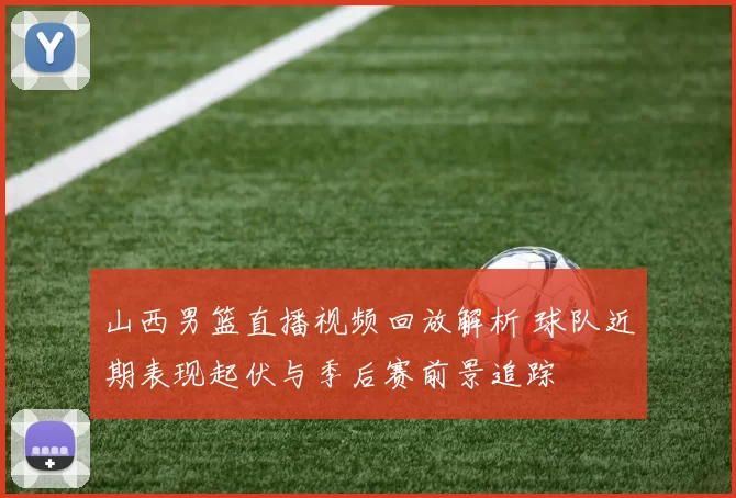 山西男篮直播视频回放解析 球队近期表现起伏与季后赛前景追踪