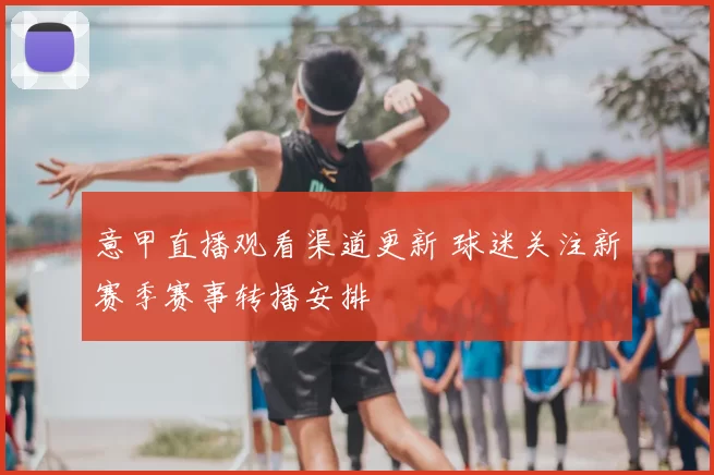 意甲直播观看渠道更新 球迷关注新赛季赛事转播安排