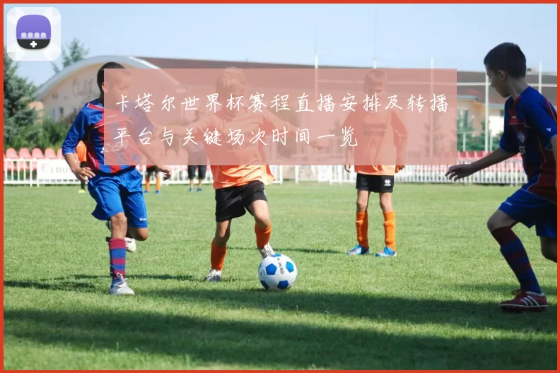 卡塔尔世界杯赛程直播安排及转播平台与关键场次时间一览