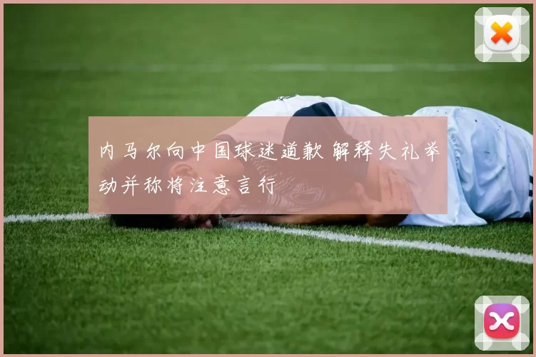 内马尔向中国球迷道歉 解释失礼举动并称将注意言行