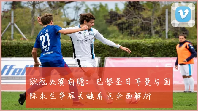 欧冠决赛前瞻：巴黎圣日耳曼与国际米兰争冠关键看点全面解析