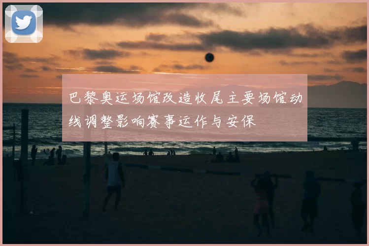 巴黎奥运场馆改造收尾主要场馆动线调整影响赛事运作与安保