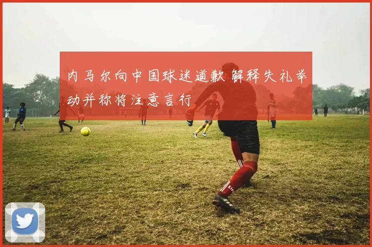 内马尔向中国球迷道歉 解释失礼举动并称将注意言行