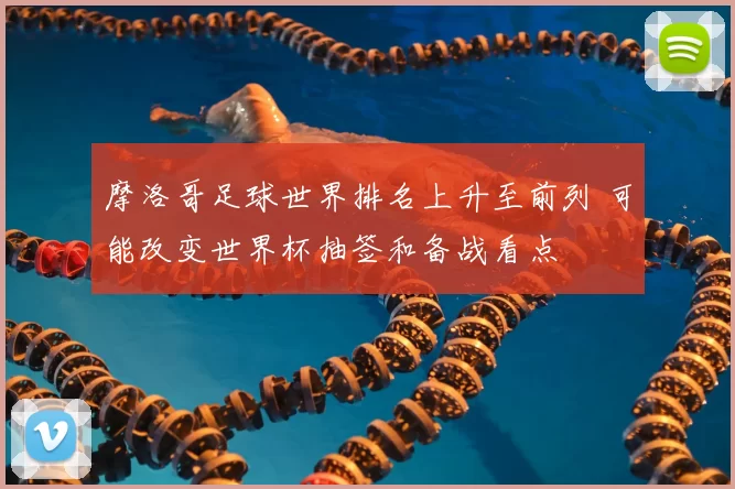 摩洛哥足球世界排名上升至前列 可能改变世界杯抽签和备战看点