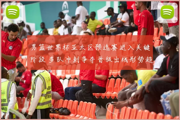 男篮世界杯亚太区预选赛进入关键阶段 多队冲刺争夺晋级出线形势趋紧