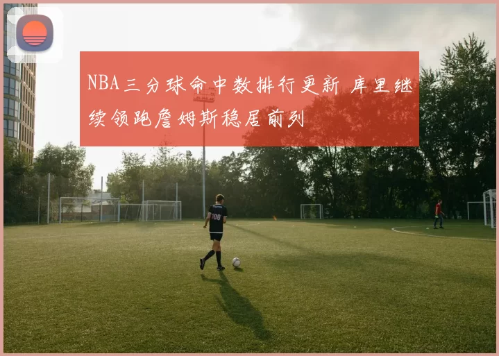 NBA三分球命中数排行更新 库里继续领跑詹姆斯稳居前列