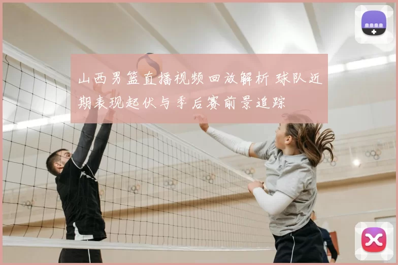 山西男篮直播视频回放解析 球队近期表现起伏与季后赛前景追踪