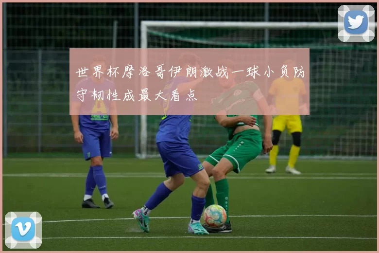 世界杯摩洛哥伊朗激战一球小负防守韧性成最大看点