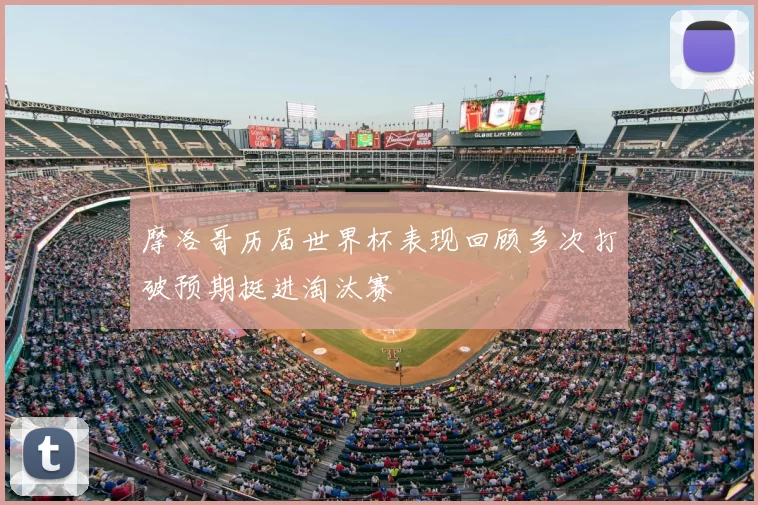 摩洛哥历届世界杯表现回顾多次打破预期挺进淘汰赛