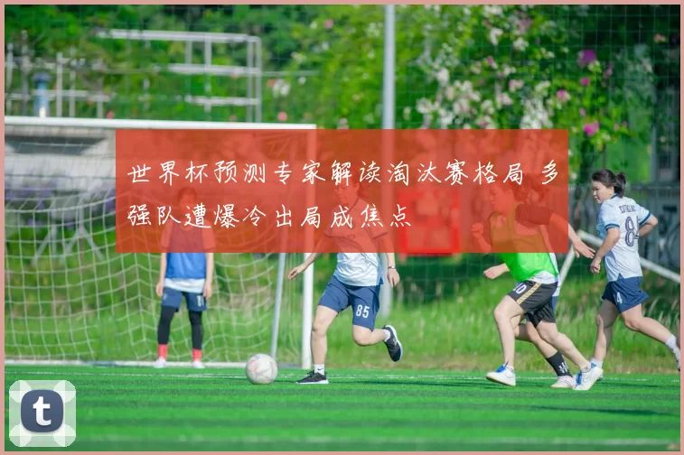 世界杯预测专家解读淘汰赛格局 多强队遭爆冷出局成焦点