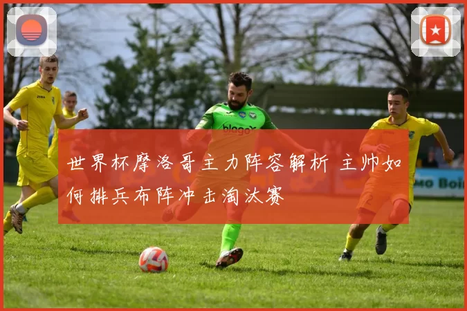 世界杯摩洛哥主力阵容解析 主帅如何排兵布阵冲击淘汰赛