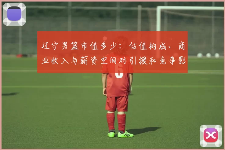 辽宁男篮市值多少：估值构成、商业收入与薪资空间对引援和竞争影响解读