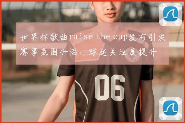 世界杯歌曲raise the cup发布引发赛事氛围升温,球迷关注度提升