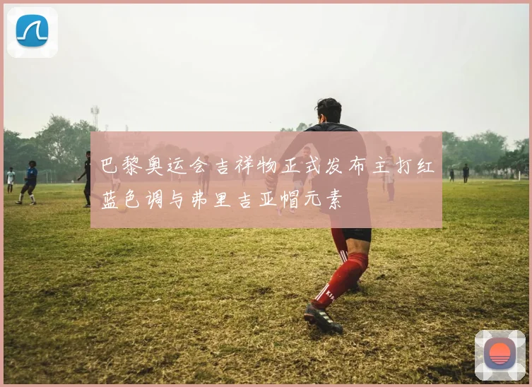巴黎奥运会吉祥物正式发布主打红蓝色调与弗里吉亚帽元素