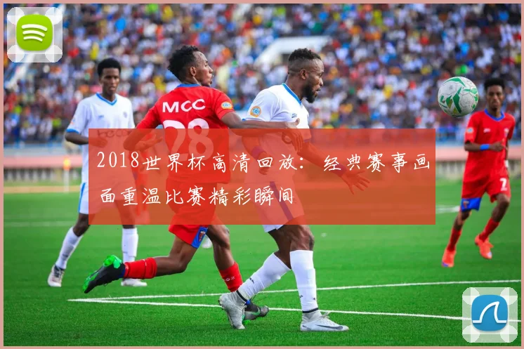 2018世界杯高清回放:经典赛事画面重温比赛精彩瞬间