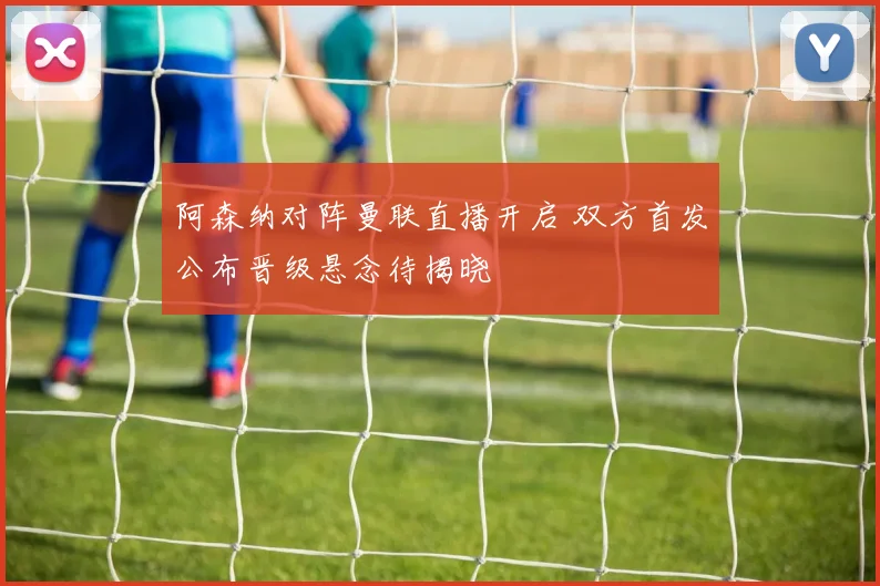 阿森纳对阵曼联直播开启 双方首发公布晋级悬念待揭晓