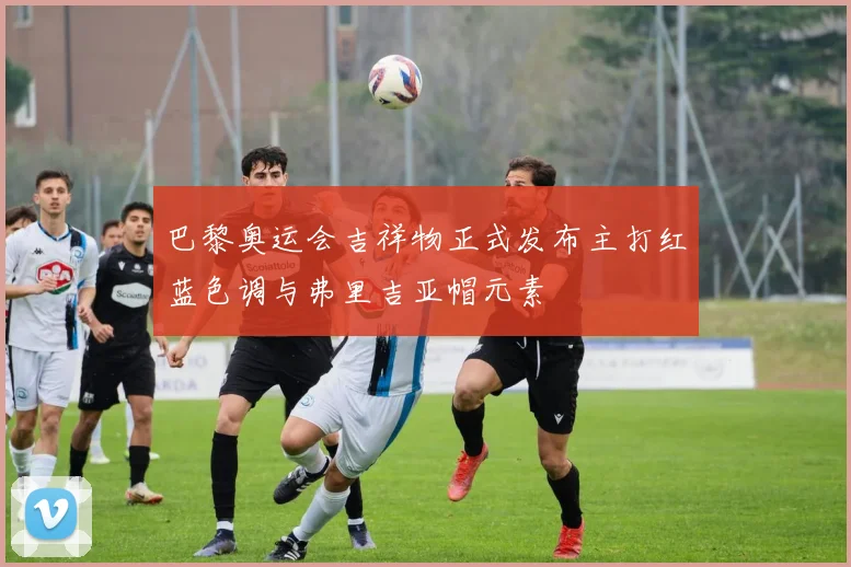 巴黎奥运会吉祥物正式发布主打红蓝色调与弗里吉亚帽元素