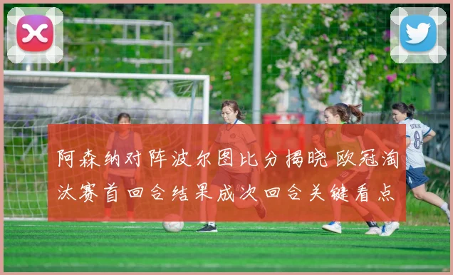 阿森纳对阵波尔图比分揭晓 欧冠淘汰赛首回合结果成次回合关键看点