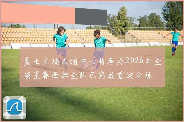 勇士主场大通中心将承办2026年全明星赛西部全队已完成首次合练