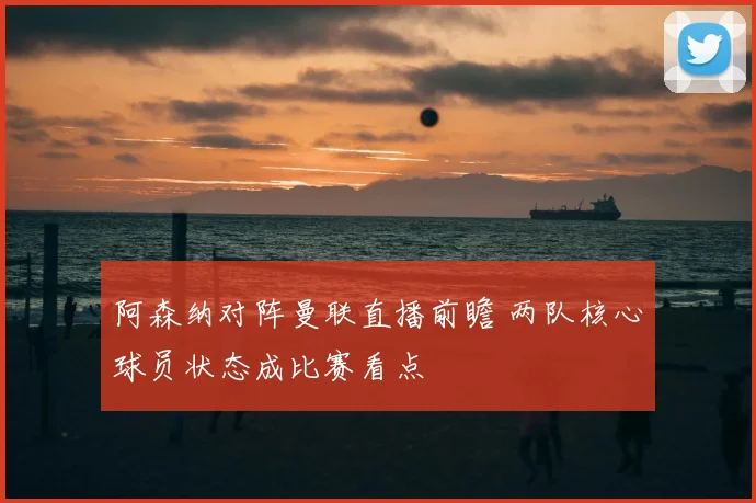 阿森纳对阵曼联直播前瞻 两队核心球员状态成比赛看点