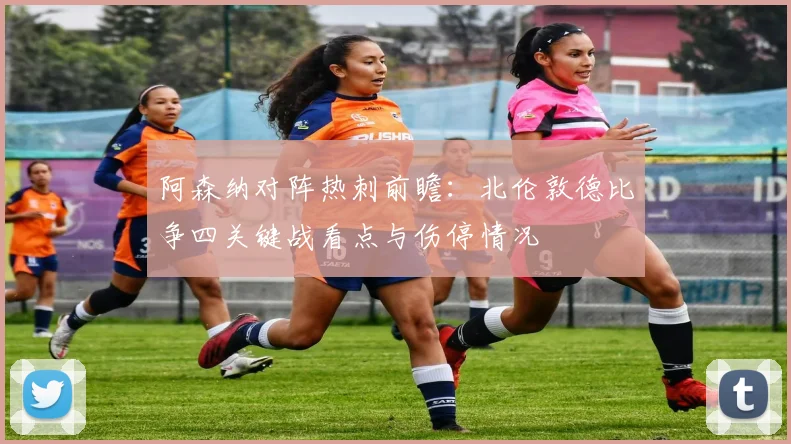 阿森纳对阵热刺前瞻：北伦敦德比争四关键战看点与伤停情况