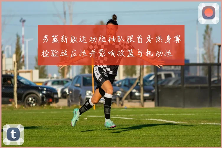 男篮新款运动短袖队服首秀热身赛检验适应性并影响投篮与机动性