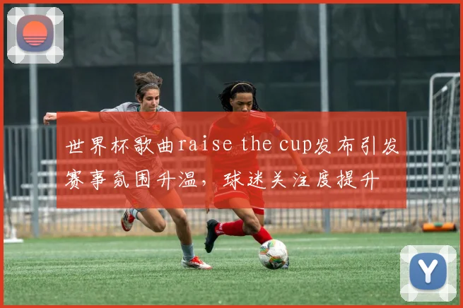 世界杯歌曲raise the cup发布引发赛事氛围升温，球迷关注度提升