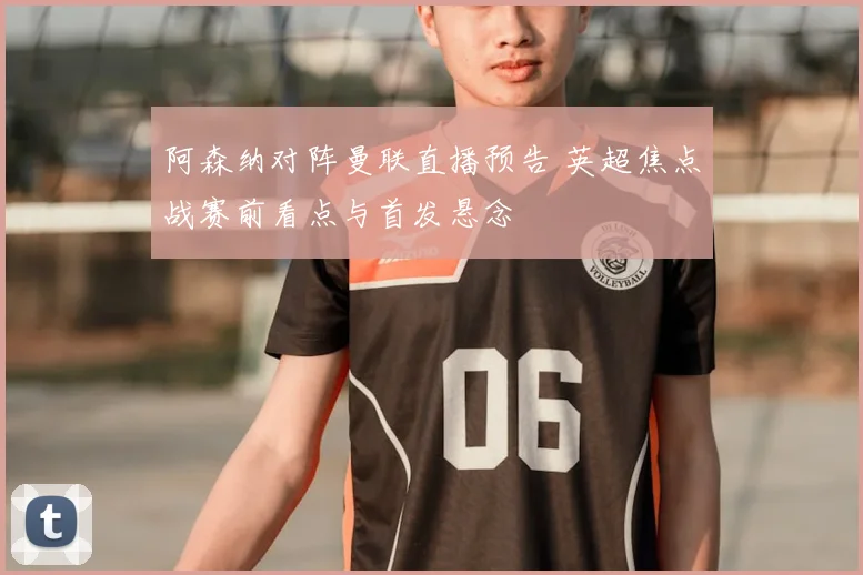 阿森纳对阵曼联直播预告 英超焦点战赛前看点与首发悬念